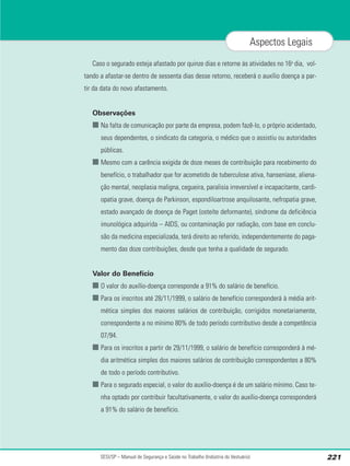 SESI/SP – Manual de Segurança e Saúde no Trabalho (Indústria do Vestuário) 221
Aspectos Legais
Caso o segurado esteja afastado por quinze dias e retorne às atividades no 16o
dia, vol-
tando a afastar-se dentro de sessenta dias desse retorno, receberá o auxílio doença a par-
tir da data do novo afastamento.
Observações
■ Na falta de comunicação por parte da empresa, podem fazê-lo, o próprio acidentado,
seus dependentes, o sindicato da categoria, o médico que o assistiu ou autoridades
públicas.
■ Mesmo com a carência exigida de doze meses de contribuição para recebimento do
benefício, o trabalhador que for acometido de tuberculose ativa, hanseníase, aliena-
ção mental, neoplasia maligna, cegueira, paralisia irreversível e incapacitante, cardi-
opatia grave, doença de Parkinson, espondiloartrose anquilosante, nefropatia grave,
estado avançado de doença de Paget (osteíte deformante), síndrome da deficiência
imunológica adquirida – AIDS, ou contaminação por radiação, com base em conclu-
são da medicina especializada, terá direito ao referido, independentemente do paga-
mento das doze contribuições, desde que tenha a qualidade de segurado.
Valor do Benefício
■ O valor do auxílio-doença corresponde a 91% do salário de benefício.
■ Para os inscritos até 28/11/1999, o salário de benefício corresponderá à média arit-
mética simples dos maiores salários de contribuição, corrigidos monetariamente,
correspondente a no mínimo 80% de todo período contributivo desde a competência
07/94.
■ Para os inscritos a partir de 29/11/1999, o salário de benefício corresponderá à mé-
dia aritmética simples dos maiores salários de contribuição correspondentes a 80%
de todo o período contributivo.
■ Para o segurado especial, o valor do auxílio-doença é de um salário mínimo. Caso te-
nha optado por contribuir facultativamente, o valor do auxílio-doença corresponderá
a 91% do salário de benefício.
 