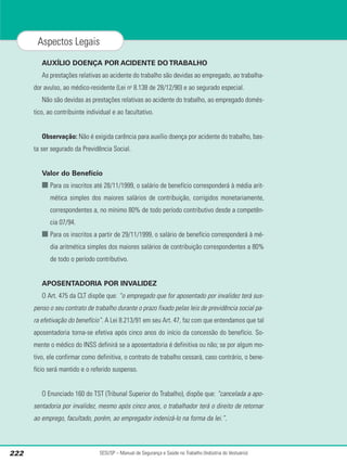 AUXÍLIO DOENÇA POR ACIDENTE DO TRABALHO
As prestações relativas ao acidente do trabalho são devidas ao empregado, ao trabalha-
dor avulso, ao médico-residente (Lei no
8.138 de 28/12/90) e ao segurado especial.
Não são devidas as prestações relativas ao acidente do trabalho, ao empregado domés-
tico, ao contribuinte individual e ao facultativo.
Observação: Não é exigida carência para auxílio doença por acidente do trabalho, bas-
ta ser segurado da Previdência Social.
Valor do Benefício
■ Para os inscritos até 28/11/1999, o salário de benefício corresponderá à média arit-
mética simples dos maiores salários de contribuição, corrigidos monetariamente,
correspondentes a, no mínimo 80% de todo período contributivo desde a competên-
cia 07/94.
■ Para os inscritos a partir de 29/11/1999, o salário de benefício corresponderá à mé-
dia aritmética simples dos maiores salários de contribuição correspondentes a 80%
de todo o período contributivo.
APOSENTADORIA POR INVALIDEZ
O Art. 475 da CLT dispõe que: “o empregado que for aposentado por invalidez terá sus-
penso o seu contrato de trabalho durante o prazo fixado pelas leis de previdência social pa-
ra efetivação do benefício”. A Lei 8.213/91 em seu Art. 47, faz com que entendamos que tal
aposentadoria torna-se efetiva após cinco anos do início da concessão do benefício. So-
mente o médico do INSS definirá se a aposentadoria é definitiva ou não; se por algum mo-
tivo, ele confirmar como definitiva, o contrato de trabalho cessará, caso contrário, o bene-
fício será mantido e o referido suspenso.
O Enunciado 160 do TST (Tribunal Superior do Trabalho), dispõe que: “cancelada a apo-
sentadoria por invalidez, mesmo após cinco anos, o trabalhador terá o direito de retornar
ao emprego, facultado, porém, ao empregador indenizá-lo na forma da lei.”.
SESI/SP – Manual de Segurança e Saúde no Trabalho (Indústria do Vestuário)
222
Aspectos Legais
 