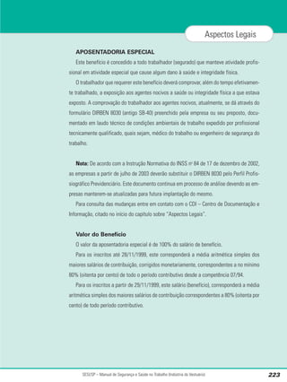APOSENTADORIA ESPECIAL
Este benefício é concedido a todo trabalhador (segurado) que manteve atividade profis-
sional em atividade especial que cause algum dano à saúde e integridade física.
O trabalhador que requerer este benefício deverá comprovar, além do tempo efetivamen-
te trabalhado, a exposição aos agentes nocivos a saúde ou integridade física a que estava
exposto. A comprovação do trabalhador aos agentes nocivos, atualmente, se dá através do
formulário DIRBEN 8030 (antigo SB-40) preenchido pela empresa ou seu preposto, docu-
mentado em laudo técnico de condições ambientais de trabalho expedido por profissional
tecnicamente qualificado, quais sejam, médico do trabalho ou engenheiro de segurança do
trabalho.
Nota: De acordo com a Instrução Normativa do INSS no
84 de 17 de dezembro de 2002,
as empresas a partir de julho de 2003 deverão substituir o DIRBEN 8030 pelo Perfil Profis-
siográfico Previdenciário. Este documento continua em processo de análise devendo as em-
presas manterem-se atualizadas para futura implantação do mesmo.
Para consulta das mudanças entre em contato com o CDI – Centro de Documentação e
Informação, citado no início do capítulo sobre “Aspectos Legais”.
Valor do Benefício
O valor da aposentadoria especial é de 100% do salário de benefício.
Para os inscritos até 28/11/1999, este corresponderá a média aritmética simples dos
maiores salários de contribuição, corrigidos monetariamente, correspondentes a no mínimo
80% (oitenta por cento) de todo o período contributivo desde a competência 07/94.
Para os inscritos a partir de 29/11/1999, este salário (benefício), corresponderá a média
aritmética simples dos maiores salários de contribuição correspondentes a 80% (oitenta por
cento) de todo período contributivo.
SESI/SP – Manual de Segurança e Saúde no Trabalho (Indústria do Vestuário) 223
Aspectos Legais
 