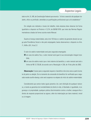 tado no Art. 5o
, XIII, da Constituição Federal que enuncia: “é livre o exercício de qualquer tra-
balho, ofício ou profissão, atendidas as qualificações profissionais que a lei estabelecer;”
Em relação aos métodos e locais de trabalho, toda empresa deve observar de forma
igualitária o disposto na Portaria no
3.214, de 08/06/1978, que trata das Normas Regula-
mentadoras citadas de forma sucinta neste Manual.
Quanto à licença maternidade, esta é de 120 dias e o salário da gestante deverá ser pa-
go pela Previdência Social e não pelo empregador, basta observarmos o disposto no Arts.
7o
, XVIII e 201, II da C.F.
O valor do salário maternidade será para segurada empregada:
■ em caso de salário fixo, o valor mensal será igual à sua remuneração integral rece-
bida;
■ em caso de salário maior que o teto máximo de benefício, o valor mensal será até o
limite de R$ 12.720,00, de acordo com a Resolução no
236, de 19 de julho de 2002.
Observação: O prazo para a segurada requerer o benefício é de cinco anos a partir da da-
ta do parto ou adoção. Se no momento da concessão do benefício for verificado que a segu-
rada recebe auxílio-doença, este será suspenso na véspera do início do salário-maternidade.
Considerando que somos todos iguais perante a lei, sem distinção de qualquer nature-
za, e tendo as garantias de inviolabilidade do direito à vida, à liberdade, à igualdade, à se-
gurança e à propriedade, qualquer prática discriminatória contra a mulher, assegura-lhe o
direito de resposta proporcional ao agravo, além de indenização por dano material, moral
ou à imagem.
SESI/SP – Manual de Segurança e Saúde no Trabalho (Indústria do Vestuário) 225
Aspectos Legais
 