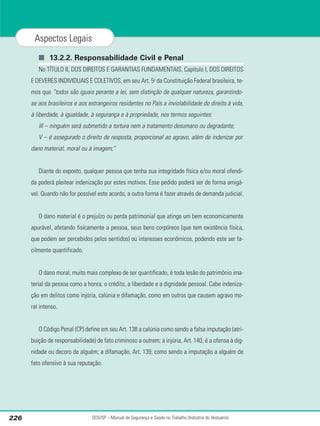 ■ 13.2.2. Responsabilidade Civil e Penal
No TÍTULO II, DOS DIREITOS E GARANTIAS FUNDAMENTAIS, Capítulo I, DOS DIREITOS
E DEVERES INDIVIDUAIS E COLETIVOS, em seu Art. 5o
da Constituição Federal brasileira, te-
mos que “todos são iguais perante a lei, sem distinção de qualquer natureza, garantindo-
se aos brasileiros e aos estrangeiros residentes no País a inviolabilidade do direito à vida,
à liberdade, à igualdade, à segurança e à propriedade, nos termos seguintes:
III – ninguém será submetido a tortura nem a tratamento desumano ou degradante;
V – é assegurado o direito de resposta, proporcional ao agravo, além de indenizar por
dano material, moral ou à imagem;”
Diante do exposto, qualquer pessoa que tenha sua integridade física e/ou moral ofendi-
da poderá pleitear indenização por estes motivos. Esse pedido poderá ser de forma amigá-
vel. Quando não for possível este acordo, a outra forma é fazer através de demanda judicial.
O dano material é o prejuízo ou perda patrimonial que atinge um bem economicamente
apurável, afetando fisicamente a pessoa, seus bens corpóreos (que tem existência física,
que podem ser percebidos pelos sentidos) ou interesses econômicos, podendo este ser fa-
cilmente quantificado.
O dano moral, muito mais complexo de ser quantificado, é toda lesão do patrimônio ima-
terial da pessoa como a honra, o crédito, a liberdade e a dignidade pessoal. Cabe indeniza-
ção em delitos como injúria, calúnia e difamação, como em outros que causem agravo mo-
ral intenso.
O Código Penal (CP) define em seu Art. 138 a calúnia como sendo a falsa imputação (atri-
buição de responsabilidade) de fato criminoso a outrem; a injúria, Art. 140, é a ofensa à dig-
nidade ou decoro de alguém; a difamação, Art. 139, como sendo a imputação a alguém de
fato ofensivo à sua reputação.
SESI/SP – Manual de Segurança e Saúde no Trabalho (Indústria do Vestuário)
226
Aspectos Legais
 