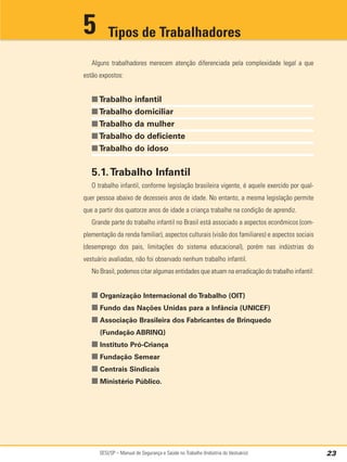 SESI/SP – Manual de Segurança e Saúde no Trabalho (Indústria do Vestuário) 23
Alguns trabalhadores merecem atenção diferenciada pela complexidade legal a que
estão expostos:
■ Trabalho infantil
■ Trabalho domiciliar
■ Trabalho da mulher
■ Trabalho do deficiente
■ Trabalho do idoso
5.1.Trabalho Infantil
O trabalho infantil, conforme legislação brasileira vigente, é aquele exercido por qual-
quer pessoa abaixo de dezesseis anos de idade. No entanto, a mesma legislação permite
que a partir dos quatorze anos de idade a criança trabalhe na condição de aprendiz.
Grande parte do trabalho infantil no Brasil está associado a aspectos econômicos (com-
plementação da renda familiar), aspectos culturais (visão dos familiares) e aspectos sociais
(desemprego dos pais, limitações do sistema educacional), porém nas indústrias do
vestuário avaliadas, não foi observado nenhum trabalho infantil.
No Brasil, podemos citar algumas entidades que atuam na erradicação do trabalho infantil:
■ Organização Internacional do Trabalho (OIT)
■ Fundo das Nações Unidas para a Infância (UNICEF)
■ Associação Brasileira dos Fabricantes de Brinquedo
(Fundação ABRINQ)
■ Instituto Pró-Criança
■ Fundação Semear
■ Centrais Sindicais
■ Ministério Público.
Tipos de Trabalhadores
5
 
