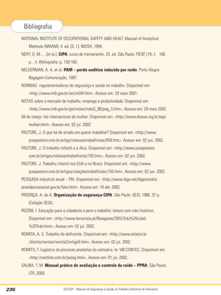 SESI/SP – Manual de Segurança e Saúde no Trabalho (Indústria do Vestuário)
236
Bibliografia
NATIONAL INSTITUTE OF OCCUPATIONAL SAFETY AND HEALT. Manual of Analytical
Methods (NMAM). 4. ed. [S. l.]: NIOSH, 1994.
NERY, D. M. ... [et al.]. CIPA: curso de treinamento. 25. ed. São Paulo: FIESP, [19--]. 160
p. , il. Bibliografia: p. 159-160.
NELDERMAN, A. A. et al. PAIR – perda auditiva induzida por ruído. Porto Alegra:
Bagagem Comunicação, 1997.
NORMAS regulamentadoras de segurança e saúde no trabalho. Disponível em:
http://www.mtb.gov.br/set/nr04f.htm. Acesso em: 29 maio 2001.
NOTAS sobre o mercado de trabalho: emprego e produtividade. Disponível em:
http://www.mtb.gov.br/gm/notas/nota3_98/pag_5.htm. Acesso em: 29 maio 2002.
08 de março: dia internacional da mulher. Disponível em: http://www.dieese.org.br/esp/
mulher.html. Acesso em: 02 jul. 2002.
PASTORE, J. O que há de errado em querer trabalhar? Disponível em: http://www.
josepastore.com.br/artigo/relacoestrabalhistas/059.htm. Acesso em: 02 jun. 2002.
PASTORE, J. O trabalho infantil e a Alca. Disponível em: http://www.josepastore.
com.br/artigos/relacoestrabalhistas/155.htm. Acesso em: 02 jun. 2002.
PASTORE, J. Trabalho infantil nos EUA e no Brasil. Disponível em: http://www.
josepastore.com.br/artigos/relaçõestrabalhistas/155.htm. Acesso em: 02 jun. 2002.
PESQUISA industrial anual – PIA. Disponível em: http://www.ibge.net/ibge/estatis
previdenciasocial.gov.br/fale.html. Acesso em: 19 abr. 2002.
PROENÇA, A. de A. Organização de segurança CIPA. São Paulo: SESI, 1986. 37 p.
(Coleção SESI).
RIZZINI, I. Educação para a cidadania e para o trabalho: leitura com viés histórico.
Disponível em: http://www.terravista.pt/Baiagatas/2932/Edu%20cidad
%20Trab.html. Acesso em: 02 jul. 2002.
ROMITA, A. S. Trabalho do deficiente. Disponível em: http://www.estacio.br
/direito/revista/revista3/artigo5.htm. Acesso em: 02 jul. 2002.
ROMITO, F. Logística do processo produtivo do vestuário. In: VIII CONTEC. Disponível em:
http://vestline.com.br/palog.html. Acesso em: 01 jul. 2002.
SALIBA, T. M. Manual prático de avaliação e controle do ruído – PPRA. São Paulo:
LTR, 2000.
 