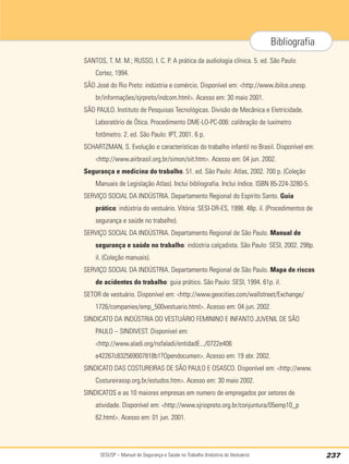 SESI/SP – Manual de Segurança e Saúde no Trabalho (Indústria do Vestuário) 237
Bibliografia
SANTOS, T. M. M.; RUSSO, I. C. P. A prática da audiologia clínica. 5. ed. São Paulo:
Cortez, 1994.
SÃO José do Rio Preto: indústria e comércio. Disponível em: http://www.ibilce.unesp.
br/informações/sjrpreto/indcom.html. Acesso em: 30 maio 2001.
SÃO PAULO. Instituto de Pesquisas Tecnológicas. Divisão de Mecânica e Eletricidade.
Laboratório de Ótica. Procedimento DME-LO-PC-006: calibração de luxímetro
fotômetro. 2. ed. São Paulo: IPT, 2001. 6 p.
SCHARTZMAN, S. Evolução e características do trabalho infantil no Brasil. Disponível em:
http://www.airbrasil.org.br/simon/oit.htm. Acesso em: 04 jun. 2002.
Segurança e medicina do trabalho. 51. ed. São Paulo: Atlas, 2002. 700 p. (Coleção
Manuais de Legislação Atlas). Inclui bibliografia. Inclui índice. ISBN 85-224-3280-5.
SERVIÇO SOCIAL DA INDÚSTRIA. Departamento Regional do Espírito Santo. Guia
prático: indústria do vestuário. Vitória: SESI-DR-ES, 1998. 48p. il. (Procedimentos de
segurança e saúde no trabalho).
SERVIÇO SOCIAL DA INDÚSTRIA. Departamento Regional de São Paulo. Manual de
segurança e saúde no trabalho: indústria calçadista. São Paulo: SESI, 2002. 298p.
il. (Coleção manuais).
SERVIÇO SOCIAL DA INDÚSTRIA. Departamento Regional de São Paulo. Mapa de riscos
de acidentes do trabalho: guia prático. São Paulo: SESI, 1994. 61p. il.
SETOR de vestuário. Disponível em: http://www.geocities.com/wallstreet/Exchange/
1726/companies/emp_500vestuario.html. Acesso em: 04 jun. 2002.
SINDICATO DA INDÚSTRIA DO VESTUÁRIO FEMININO E INFANTO JUVENIL DE SÃO
PAULO – SINDIVEST. Disponível em:
http://www.aladi.org/nsfaladi/entidadE.../0722e406
e42267c832569007818b1?Opendocumen. Acesso em: 19 abr. 2002.
SINDICATO DAS COSTUREIRAS DE SÃO PAULO E OSASCO. Disponível em: http://www.
Costureirassp.org.br/estudos.htm. Acesso em: 30 maio 2002.
SINDICATOS e as 10 maiores empresas em numero de empregados por setores de
atividade. Disponível em: http://www.sjriopreto.org.br/conjuntura/05emp10_p
62.html. Acesso em: 01 jun. 2001.
 