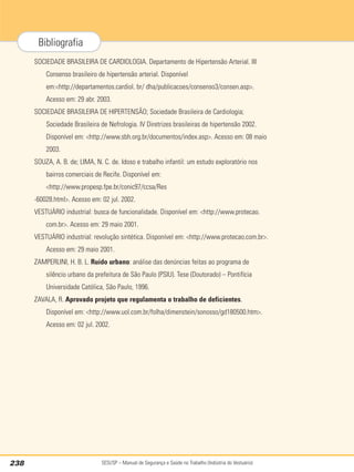 SESI/SP – Manual de Segurança e Saúde no Trabalho (Indústria do Vestuário)
238
Bibliografia
SOCIEDADE BRASILEIRA DE CARDIOLOGIA. Departamento de Hipertensão Arterial. III
Consenso brasileiro de hipertensão arterial. Disponível
em:http://departamentos.cardiol. br/ dha/publicacoes/consenso3/consen.asp.
Acesso em: 29 abr. 2003.
SOCIEDADE BRASILEIRA DE HIPERTENSÃO; Sociedade Brasileira de Cardiologia;
Sociedade Brasileira de Nefrologia. IV Diretrizes brasileiras de hipertensão 2002.
Disponível em: http://www.sbh.org.br/documentos/index.asp. Acesso em: 08 maio
2003.
SOUZA, A. B. de; LIMA, N. C. de. Idoso e trabalho infantil: um estudo exploratório nos
bairros comerciais de Recife. Disponível em:
http://www.propesp.fpe.br/conic97/ccsa/Res
-60028.html. Acesso em: 02 jul. 2002.
VESTUÁRIO industrial: busca de funcionalidade. Disponível em: http://www.protecao.
com.br. Acesso em: 29 maio 2001.
VESTUÁRIO industrial: revolução sintética. Disponível em: http://www.protecao.com.br.
Acesso em: 29 maio 2001.
ZAMPERLINI, H. B. L. Ruído urbano: análise das denúncias feitas ao programa de
silêncio urbano da prefeitura de São Paulo (PSIU). Tese (Doutorado) – Pontifícia
Universidade Católica, São Paulo, 1996.
ZAVALA, R. Aprovado projeto que regulamenta o trabalho de deficientes.
Disponível em: http://www.uol.com.br/folha/dimenstein/sonosso/gd180500.htm.
Acesso em: 02 jul. 2002.
 