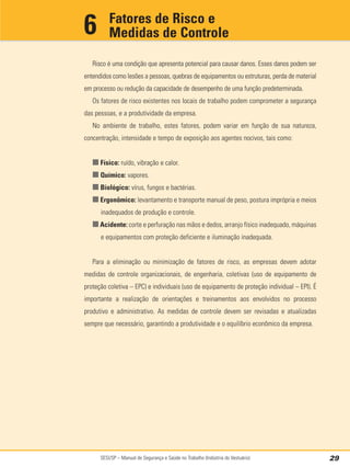 SESI/SP – Manual de Segurança e Saúde no Trabalho (Indústria do Vestuário) 29
Risco é uma condição que apresenta potencial para causar danos. Esses danos podem ser
entendidos como lesões a pessoas, quebras de equipamentos ou estruturas, perda de material
em processo ou redução da capacidade de desempenho de uma função predeterminada.
Os fatores de risco existentes nos locais de trabalho podem comprometer a segurança
das pessoas, e a produtividade da empresa.
No ambiente de trabalho, estes fatores, podem variar em função de sua natureza,
concentração, intensidade e tempo de exposição aos agentes nocivos, tais como:
■ Físico: ruído, vibração e calor.
■ Químico: vapores.
■ Biológico: vírus, fungos e bactérias.
■ Ergonômico: levantamento e transporte manual de peso, postura imprópria e meios
inadequados de produção e controle.
■ Acidente: corte e perfuração nas mãos e dedos, arranjo físico inadequado, máquinas
e equipamentos com proteção deficiente e iluminação inadequada.
Para a eliminação ou minimização de fatores de risco, as empresas devem adotar
medidas de controle organizacionais, de engenharia, coletivas (uso de equipamento de
proteção coletiva – EPC) e individuais (uso de equipamento de proteção individual – EPI). É
importante a realização de orientações e treinamentos aos envolvidos no processo
produtivo e administrativo. As medidas de controle devem ser revisadas e atualizadas
sempre que necessário, garantindo a produtividade e o equilíbrio econômico da empresa.
Fatores de Risco e
Medidas de Controle
6
 