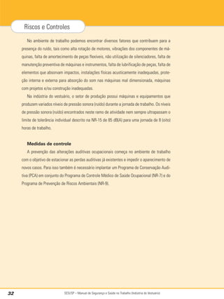 SESI/SP – Manual de Segurança e Saúde no Trabalho (Indústria do Vestuário)
32
Riscos e Controles
No ambiente de trabalho podemos encontrar diversos fatores que contribuem para a
presença do ruído, tais como alta rotação de motores, vibrações dos componentes de má-
quinas, falta de amortecimento de peças flexíveis, não utilização de silenciadores, falta de
manutenção preventiva de máquinas e instrumentos, falta de lubrificação de peças, falta de
elementos que absorvam impactos, instalações físicas acusticamente inadequadas, prote-
ção interna e externa para absorção do som nas máquinas mal dimensionada, máquinas
com projetos e/ou construção inadequadas.
Na indústria do vestuário, o setor de produção possui máquinas e equipamentos que
produzem variados níveis de pressão sonora (ruído) durante a jornada de trabalho. Os níveis
de pressão sonora (ruído) encontrados neste ramo de atividade nem sempre ultrapassam o
limite de tolerância individual descrito na NR-15 de 85 dB(A) para uma jornada de 8 (oito)
horas de trabalho.
Medidas de controle
A prevenção das alterações auditivas ocupacionais começa no ambiente de trabalho
com o objetivo de estacionar as perdas auditivas já existentes e impedir o aparecimento de
novos casos. Para isso também é necessário implantar um Programa de Conservação Audi-
tiva (PCA) em conjunto do Programa de Controle Médico de Saúde Ocupacional (NR-7) e do
Programa de Prevenção de Riscos Ambientais (NR-9).
 