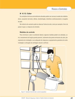 SESI/SP – Manual de Segurança e Saúde no Trabalho (Indústria do Vestuário) 37
Riscos e Controles
■ 6.1.3. Calor
As condições térmicas anormalmente elevadas podem ser nocivas à saúde dos trabalha-
dores, causando mal-estar, cãibras, desidratração, distúrbios cardiovasculares e erupções
da pele.
Na indústria do vestuário pode-se observar fontes de calor, como por exemplo o ferro de
passar roupa e a máquina de entretela.
Medidas de controle
Para minimizar o calor no ambiente laboral, algumas medidas podem ser adotadas, co-
mo: revezamento de função quando possível, isolamento das partes emissoras de calor, pla-
nejamento de instalação e uso adequado de máquinas e equipamentos geradores de calor,
instalação e utilização de ventilação natural e artificial.
Figura 8 – Exemplo de fonte de calor no setor de passadoria
 