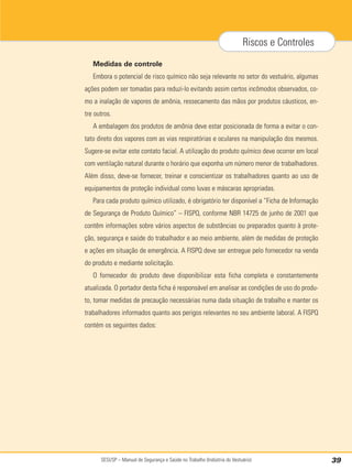 SESI/SP – Manual de Segurança e Saúde no Trabalho (Indústria do Vestuário) 39
Riscos e Controles
Medidas de controle
Embora o potencial de risco químico não seja relevante no setor do vestuário, algumas
ações podem ser tomadas para reduzi-lo evitando assim certos incômodos observados, co-
mo a inalação de vapores de amônia, ressecamento das mãos por produtos cáusticos, en-
tre outros.
A embalagem dos produtos de amônia deve estar posicionada de forma a evitar o con-
tato direto dos vapores com as vias respiratórias e oculares na manipulação dos mesmos.
Sugere-se evitar este contato facial. A utilização do produto químico deve ocorrer em local
com ventilação natural durante o horário que exponha um número menor de trabalhadores.
Além disso, deve-se fornecer, treinar e conscientizar os trabalhadores quanto ao uso de
equipamentos de proteção individual como luvas e máscaras apropriadas.
Para cada produto químico utilizado, é obrigatório ter disponível a “Ficha de Informação
de Segurança de Produto Químico” – FISPQ, conforme NBR 14725 de junho de 2001 que
contêm informações sobre vários aspectos de substâncias ou preparados quanto à prote-
ção, segurança e saúde do trabalhador e ao meio ambiente, além de medidas de proteção
e ações em situação de emergência. A FISPQ deve ser entregue pelo fornecedor na venda
do produto e mediante solicitação.
O fornecedor do produto deve disponibilizar esta ficha completa e constantemente
atualizada. O portador desta ficha é responsável em analisar as condições de uso do produ-
to, tomar medidas de precaução necessárias numa dada situação de trabalho e manter os
trabalhadores informados quanto aos perigos relevantes no seu ambiente laboral. A FISPQ
contém os seguintes dados:
 