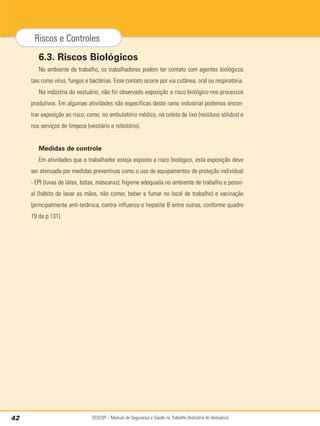SESI/SP – Manual de Segurança e Saúde no Trabalho (Indústria do Vestuário)
42
Riscos e Controles
6.3. Riscos Biológicos
No ambiente de trabalho, os trabalhadores podem ter contato com agentes biológicos
tais como vírus, fungos e bactérias. Esse contato ocorre por via cutânea, oral ou respiratória.
Na indústria do vestuário, não foi observado exposição a risco biológico nos processos
produtivos. Em algumas atividades não específicas deste ramo industrial podemos encon-
trar exposição ao risco, como: no ambulatório médico, na coleta de lixo (resíduos sólidos) e
nos serviços de limpeza (vestiário e refeitório).
Medidas de controle
Em atividades que o trabalhador esteja exposto a risco biológico, esta exposição deve
ser atenuada por medidas preventivas como o uso de equipamentos de proteção individual
- EPI (luvas de látex, botas, máscaras); higiene adequada no ambiente de trabalho e pesso-
al (hábito de lavar as mãos, não comer, beber e fumar no local de trabalho) e vacinação
(principalmente anti-tetânica, contra influenza e hepatite B entre outras, conforme quadro
19 da p.131).
 