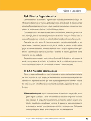 SESI/SP – Manual de Segurança e Saúde no Trabalho (Indústria do Vestuário) 43
Riscos e Controles
6.4. Riscos Ergonômicos
Os fatores de risco relacionados à ergonomia são aqueles que interferem na relação har-
mônica entre trabalho e ser humano, podendo provocar danos à saúde do trabalhador por
alterações fisiológicas no organismo e estado emocional, como também comprometer a se-
gurança no ambiente de trabalho e a produtividade da empresa.
Como a ergonomia é uma área de conhecimento multidisciplinar, a identificação dos riscos
e sua prevenção, deve ser realizada por profissionais de diversas áreas para controlar todos os
possíveis fatores de risco existentes no ambiente laboral isoladamente e simultaneamente.
Para evitar que estes fatores de risco comprometam a execução das atividades no am-
biente laboral é necessário adequar as condições de trabalho ao homem, através da inte-
gração do conforto no sentido amplo dos aspectos físico e psíquico à produtividade, para
diminuir a ocorrência de doenças ocupacionais e acidentes de trabalho, garantindo econo-
micamente uma boa produção.
As medidas de controle para aspectos ergonômicos são dinâmicas, ou seja, mudam de
acordo com o processo de produção, produtividade, tipo de mobiliário, equipamentos utili-
zados, qualidades e números de funcionários e as tarefas a serem realizadas.
■ 6.4.1. Aspectos Biomecânicos
Dentre os aspectos biomecânicos, os principais são: a postura inadequada do trabalha-
dor, o uso excessivo de força, a repetição dos movimentos e o manuseio de carga incorreto
e excessivo. É importante ressaltar que esses aspectos podem ocorrer isolados e associa-
dos entre si, ou com outros fatores de risco. Quando associados, o potencial de risco é ain-
da maior.
■ Postura inadequada: o posicionamento imóvel do trabalhador por períodos prolon-
gados (figura 10) propicia a este, uma compressão dos vasos sangüíneos dificultan-
do a circulação do sangue. Consequentemente, os músculos recebem oxigênio e nu-
trientes insuficientes, prejudicando o retorno do sangue no processo circulatório,
acumulando-se resíduos metabólicos provocando dor e fadiga muscular. Posições es-
táticas prolongadas podem levar ao desgaste das articulações e ossos.
 