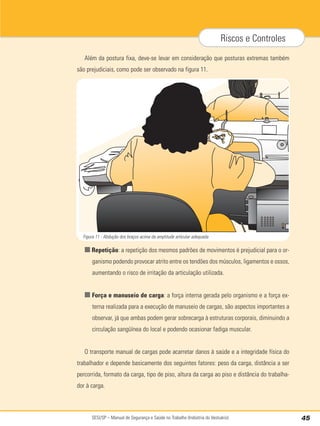 SESI/SP – Manual de Segurança e Saúde no Trabalho (Indústria do Vestuário) 45
Riscos e Controles
Além da postura fixa, deve-se levar em consideração que posturas extremas também
são prejudiciais, como pode ser observado na figura 11.
■ Repetição: a repetição dos mesmos padrões de movimentos é prejudicial para o or-
ganismo podendo provocar atrito entre os tendões dos músculos, ligamentos e ossos,
aumentando o risco de irritação da articulação utilizada.
■ Força e manuseio de carga: a força interna gerada pelo organismo e a força ex-
terna realizada para a execução de manuseio de cargas, são aspectos importantes a
observar, já que ambas podem gerar sobrecarga à estruturas corporais, diminuindo a
circulação sangüínea do local e podendo ocasionar fadiga muscular.
O transporte manual de cargas pode acarretar danos à saúde e a integridade física do
trabalhador e depende basicamente dos seguintes fatores: peso da carga, distância a ser
percorrida, formato da carga, tipo de piso, altura da carga ao piso e distância do trabalha-
dor à carga.
Figura 11 - Abdução dos braços acima da amplitude articular adequada
 