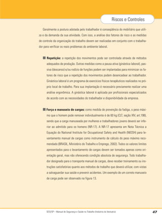 SESI/SP – Manual de Segurança e Saúde no Trabalho (Indústria do Vestuário) 47
Riscos e Controles
Geralmente a postura adotada pelo trabalhador é conseqüência do mobiliário que utili-
za e da demanda da sua atividade. Com isso, a análise dos fatores de risco e as medidas
de controle da organização do trabalho devem ser realizadas em conjunto com o trabalha-
dor para verificar os reais problemas do ambiente laboral.
■ Repetição: a repetição dos movimentos pode ser controlada através de métodos
adequados de produção. Outras medidas como a pausa ativa (ginástica laboral), pas-
siva (descanso) e/ou rodízio de funções podem ser implantadas para minimizar os fa-
tores de risco que a repetição dos movimentos podem desencadear ao trabalhador.
Ginástica laboral é um programa de exercícios físicos terapêuticos realizados no pró-
prio local de trabalho. Para sua implantação é necessário previamente realizar uma
análise ergonômica. A ginástica laboral é aplicada por profissionais especializados
de acordo com as necessidades do trabalhador e disponibilidade da empresa.
■ Força e manuseio de cargas: como medida de prevenção da fadiga, o peso máxi-
mo que o homem pode remover individualmente é de 60 kg (CLT, seção XIV, art.198),
sendo que a carga manuseada por mulheres e trabalhadores jovens deverá ser infe-
rior ao admitido para os homens (NR-17). A NR-17 apresenta em Nota Técnica a
Equação do National Institute for Occupational Safety and Health (NIOSH) para le-
vantamento manual de cargas como instrumento de cálculo do peso máximo reco-
mendado (BRASIL, Ministério do Trabalho e Emprego, 2002). Todos os valores limites
apresentados para o levantamento de cargas devem ser tomados apenas como ori-
entação geral, mas não oferecendo condição absoluta de segurança. Todo trabalha-
dor designado para o transporte manual de cargas, deve receber treinamento ou ins-
truções satisfatórias quanto aos métodos de trabalho que deverá utilizar, com vistas
a salvaguardar sua saúde e prevenir acidentes. Um exemplo de um correto manuseio
de carga pode ser observado na figura 13.
 