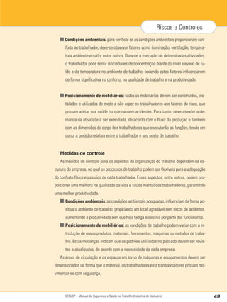 SESI/SP – Manual de Segurança e Saúde no Trabalho (Indústria do Vestuário) 49
Riscos e Controles
■Condições ambientais: para verificar se as condições ambientais proporcionam con-
forto ao trabalhador, deve-se observar fatores como iluminação, ventilação, tempera-
tura ambiente e ruído, entre outros. Durante a execução de determinadas atividades,
o trabalhador pode sentir dificuldades de concentração diante do nível elevado de ru-
ído e da temperatura no ambiente de trabalho, podendo estes fatores influenciarem
de forma significativa no conforto, na qualidade do trabalho e na produtividade.
■ Posicionamento de mobiliários: todos os mobiliários devem ser construídos, ins-
talados e utilizados de modo a não expor os trabalhadores aos fatores de risco, que
possam afetar sua saúde ou que causem acidentes. Para tanto, deve atender a de-
manda da atividade a ser executada, de acordo com o fluxo da produção e também
com as dimensões do corpo dos trabalhadores que executarão as funções, tendo em
conta a posição relativa entre o trabalhador e seu posto de trabalho.
Medidas de controle
As medidas de controle para os aspectos da organização do trabalho dependem da es-
trutura da empresa, no qual os processos de trabalho podem ser flexíveis para a adequação
do conforto físico e psíquico de cada trabalhador. Esses aspectos, entre outros, podem pro-
porcionar uma melhora na qualidade de vida e saúde mental dos trabalhadores, garantindo
uma melhor produtividade.
■ Condições ambientais: as condições ambientais adequadas, influenciam de forma po-
sitiva o ambiente de trabalho, propiciando um local agradável sem riscos de acidentes,
aumentando a produtividade sem que haja fadiga excessiva por parte dos funcionários.
■ Posicionamento de mobiliários: as condições de trabalho podem variar com a in-
trodução de novos produtos, materiais, ferramentas, máquinas ou métodos de traba-
lho. Estas mudanças indicam que os padrões utilizados no passado devem ser revis-
tos e atualizados, de acordo com a necessidade de cada empresa.
As áreas de circulação e os espaços em torno de máquinas e equipamentos devem ser
dimensionados de forma que o material, os trabalhadores e os transportadores possam mo-
vimentar-se com segurança.
 
