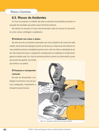 SESI/SP – Manual de Segurança e Saúde no Trabalho (Indústria do Vestuário)
52
Riscos e Controles
6.5. Riscos de Acidentes
Os riscos de acidentes no trabalho são todas as possíveis anormalidades presentes na
execução das atividades que podem causar ferimentos pessoais.
Na indústria do vestuário os riscos mais encontrados estão nos setores de almoxarifa-
do, corte, costura, embalagem e acabamento.
■ Acidente nas mãos e dedos
No setor de corte os acidentes ocasionados com maior freqüência são cortes nas mãos
e dedos, decorrentes das operações durante uso de tesoura e máquina de corte elétrica ma-
nual, podendo ocasionar conseqüências graves como: corte nas mãos e amputações de de-
dos. Nos setores de costura e acabamento a atenção deve ser redobrada na função de pre-
gadora de botões onde, há o risco de ferimentos pérfuro-contuso nos olhos devido a proje-
ção de parte de agulhas e/ou botões
que venham a se quebrar.
■ Posturas e transportes
manuais
No setor de almoxarifado e em-
balagem encontramos riscos de pos-
turas inadequadas, levantamento e
transporte manual de peso.
Figura 16 – Operação da máquina de corte sobre bancada
 