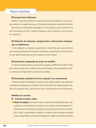 SESI/SP – Manual de Segurança e Saúde no Trabalho (Indústria do Vestuário)
54
Riscos e Controles
■ Arranjo Físico Deficiente
Destaca-se pelo posicionamento do mobiliário de forma desordenada e com pouco es-
paço existente à circulação de pessoas, dificuldade de locomoção e transporte de material.
Nos setores de almoxarifado e embalagem o risco de queda de caixas ou bobinas de te-
cidos está presente em todo o ambiente, expondo os que ali trabalham a riscos de entor-
ses, fraturas etc.
■ Utilização de máquinas, equipamentos e ferramentas inadequa-
das ou defeituosas
O uso inadequado de máquinas, equipamentos e ferramentas pode causar acidentes
mesmo quando apresentarem dispositivos de proteção, principalmente, quando estiverem
fora das especificações técnicas e/ou instaladas de forma irregular.
■ Iluminação inadequada do posto de trabalho
O nível de iluminância abaixo do limite mínimo exigido pela NBR 5413 de abril de 1992,
pode ocasionar fadiga visual, acidentes, baixa produtividade e sobrecarga devido ao esfor-
ço visual que será dispensado na execução das atividades.
■ Eletricidade utilizada de forma irregular e/ou improvisada
A falta de proteção e sinalização do quadro de força, fiações expostas, uso inadequado
de benjamins, sobrecarga da rede elétrica, falta de aterramento de máquinas podem acar-
retar vários acidentes como: choque elétrico, danos nos equipamentos, entre outras perdas.
Medidas de controle
■ Acidente nas mãos e dedos
■ Quebra de agulhas: recomenda-se adquirir agulhas de durabilidade elevada e ade-
quada para o tipo de tecido e/ou material em uso. Observar as recomendações do fa-
bricante quanto ao tempo de uso e realizar sua troca de acordo com estas caracterís-
ticas. Estudar a possibilidade de adaptar nas máquinas que necessitam de agulhas
(costura, pregar botões, entre outras) proteção para a região de movimento da agulha.
 