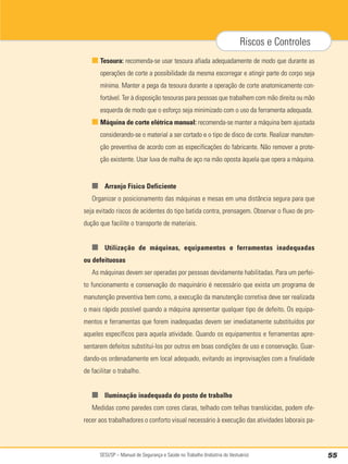 SESI/SP – Manual de Segurança e Saúde no Trabalho (Indústria do Vestuário) 55
Riscos e Controles
■ Tesoura: recomenda-se usar tesoura afiada adequadamente de modo que durante as
operações de corte a possibilidade da mesma escorregar e atingir parte do corpo seja
mínima. Manter a pega da tesoura durante a operação de corte anatomicamente con-
fortável. Ter à disposição tesouras para pessoas que trabalhem com mão direita ou mão
esquerda de modo que o esforço seja minimizado com o uso da ferramenta adequada.
■ Máquina de corte elétrica manual: recomenda-se manter a máquina bem ajustada
considerando-se o material a ser cortado e o tipo de disco de corte. Realizar manuten-
ção preventiva de acordo com as especificações do fabricante. Não remover a prote-
ção existente. Usar luva de malha de aço na mão oposta àquela que opera a máquina.
■ Arranjo Físico Deficiente
Organizar o posicionamento das máquinas e mesas em uma distância segura para que
seja evitado riscos de acidentes do tipo batida contra, prensagem. Observar o fluxo de pro-
dução que facilite o transporte de materiais.
■ Utilização de máquinas, equipamentos e ferramentas inadequadas
ou defeituosas
As máquinas devem ser operadas por pessoas devidamente habilitadas. Para um perfei-
to funcionamento e conservação do maquinário é necessário que exista um programa de
manutenção preventiva bem como, a execução da manutenção corretiva deve ser realizada
o mais rápido possível quando a máquina apresentar qualquer tipo de defeito. Os equipa-
mentos e ferramentas que forem inadequadas devem ser imediatamente substituídos por
aqueles específicos para aquela atividade. Quando os equipamentos e ferramentas apre-
sentarem defeitos substitui-los por outros em boas condições de uso e conservação. Guar-
dando-os ordenadamente em local adequado, evitando as improvisações com a finalidade
de facilitar o trabalho.
■ Iluminação inadequada do posto de trabalho
Medidas como paredes com cores claras, telhado com telhas translúcidas, podem ofe-
recer aos trabalhadores o conforto visual necessário à execução das atividades laborais pa-
 