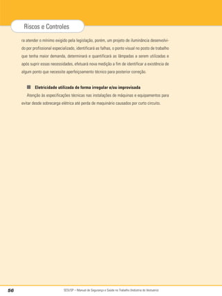 SESI/SP – Manual de Segurança e Saúde no Trabalho (Indústria do Vestuário)
56
Riscos e Controles
ra atender o mínimo exigido pela legislação, porém, um projeto de iluminância desenvolvi-
do por profissional especializado, identificará as falhas, o ponto visual no posto de trabalho
que tenha maior demanda, determinará e quantificará as lâmpadas a serem utilizadas e
após suprir essas necessidades, efetuará nova medição a fim de identificar a existência de
algum ponto que necessite aperfeiçoamento técnico para posterior correção.
■ Eletricidade utilizada de forma irregular e/ou improvisada
Atenção às especificações técnicas nas instalações de máquinas e equipamentos para
evitar desde sobrecarga elétrica até perda de maquinário causados por curto circuito.
 