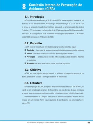 SESI/SP – Manual de Segurança e Saúde no Trabalho (Indústria do Vestuário) 61
Comissão Interna de Prevenção de
Acidentes (CIPA)
8
8.1. Introdução
A Comissão Interna de Prevenção de Acidentes (CIPA), visa a segurança e saúde do tra-
balhador no seu ambiente laboral. A CIPA surgiu por recomendação da OIT no ano de 1921
e tornou-se uma determinação legal no Brasil adequando-se a Consolidação das Leis do
Trabalho – CLT instituída em 1943 no artigo 63. A CIPA é descrita pela NR-05 através da Por-
taria 3214 de 08 de junho de 1978, atualmente revisada pela Portaria 08 de 23 de feverei-
ro de 1999, retificada em 12 de julho de 1999.
8.2. Conceito
A CIPA pode ser conceituada através de sua própria sigla, descrita a seguir:
■ Comissão – é um grupo de pessoas encarregado de tratar de determinados assuntos.
■ Interna – limite da atuação da comissão, restrita a própria empresa.
■ Prevenção – é um conjunto de medidas antecipadas que visa evitar danos materiais
ou imateriais.
■ Acidentes – é um acontecimento casual, fortuito e imprevisto.
8.3. Objetivo
A CIPA tem como objetivo principal prevenir os acidentes e doenças decorrentes do tra-
balho, preservando a vida e a promoção da saúde do trabalhador.
8.4. Estrutura
Para a composição da CIPA, a empresa deve consultar os quadros I, II e III da NR-5, le-
vando-se em consideração o número de funcionários e o grau de risco de suas atividades.
A seguir, observamos estes quadros resumidos e direcionados para indústria do vestuário.
O dimensionamento da CIPA para a Indústria do Vestuário Roupa Feliz deve ter uma co-
missão com um membro efetivo e outro suplente, de acordo com o seu número de funcio-
nários (95).
 