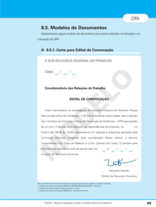 8.5. Modelos de Documentos
Apresentamos alguns modelos de documentos para serem utilizados na formação e es-
truturação da CIPA.
■ 8.5.1. Carta para Edital de Convocação
Nota: Este edital deve ser enviado ao sindicato de classe da região em que a empresa se encontra. Exemplos:
 Sindicato da Indústria do Vestuário (SINDIVEST/SINDIROUPAS/SINDICAMISAS) - São Paulo;
 Sindicato dos Confeccionistas da Baixada Santista – Santos;
 Sindicato da Indústria do Vestuário (SINDIVEST) – São José do Rio Preto.
SESI/SP – Manual de Segurança e Saúde no Trabalho (Indústria do Vestuário) 65
CIPA
M
O
D
E
L
O
À SUB DELEGACIA REGIONAL DO TRABALHO
Cidade, / /
Coordenadoria das Relações do Trabalho
EDITAL DE CONVOCAÇÃO
Ficam convocados os empregados da empresa Indústria do Vestuário Roupa
Feliz situada à Rua da Confecção, no
02 Bairro da Moda nesta cidade, para a eleição
dos membros da Comissão Interna de Prevenção de Acidentes – CIPA para gestão
de um ano. A eleição será realizada nas dependências da empresa, no no
horário das 08:00 às 14:00h passando-se em seguida à respectiva apuração pela
Comissão Eleitoral composta pelo coordenador Blazer Xadrez e demais
componentes Sra. Calça de Moleton e a Sra. Camisa com bolso. O período para
inscrição dos candidatos será de quinze dias, do a / /
no setor de Recursos Humanos.
Vestuário Vestido
Diretor de Recursos Humanos
dia mês ano
dia mês ano
dia
 