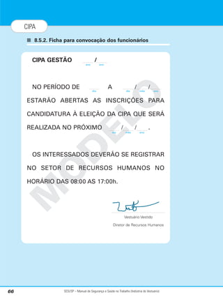 SESI/SP – Manual de Segurança e Saúde no Trabalho (Indústria do Vestuário)
66
CIPA
■ 8.5.2. Ficha para convocação dos funcionários
M
O
D
E
L
O
CIPA GESTÃO /
NO PERÍODO DE A / /
ESTARÃO ABERTAS AS INSCRIÇÕES PARA
CANDIDATURA À ELEIÇÃO DA CIPA QUE SERÁ
REALIZADA NO PRÓXIMO / / .
OS INTERESSADOS DEVERÃO SE REGISTRAR
NO SETOR DE RECURSOS HUMANOS NO
HORÁRIO DAS 08:00 AS 17:00h.
Vestuário Vestido
Diretor de Recursos Humanos
ano
dia dia mês ano
dia mês ano
ano
 