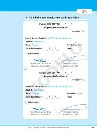SESI/SP – Manual de Segurança e Saúde no Trabalho (Indústria do Vestuário) 67
CIPA
■ 8.5.3. Ficha para candidatura dos funcionários
M
O
D
E
L
O
Eleição CIPA GESTÃO / /
Registro de Candidatura
Inscrição nº 001
Nome do candidato: Terno Pronto de Cambraia
Apelido: Ligeirinho
Setor: Costura Prontuário: 9020
Data da inscrição: / / Hora:
1ª via funcionário
Terno Pronto de Cambraia Roupa de Trabalho
Assinatura do candidato Assinatura do R.H.
Eleição CIPA GESTÃO / /
Registro de Candidatura
Inscrição nº 001
Nome do candidato: Terno Pronto de Cambraia
Apelido: Ligeirinho
Setor: Costura Prontuário: 9020
Data da inscrição: / / Hora:
2ª via funcionário
Terno Pronto de Cambraia Roupa de Trabalho
Assinatura do candidato Assinatura do R.H.
✁
dia mês ano
dia mês ano
ano ano
ano ano
 
