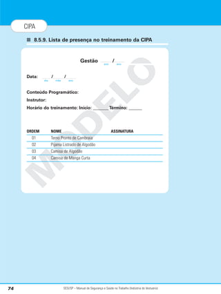 SESI/SP – Manual de Segurança e Saúde no Trabalho (Indústria do Vestuário)
74
CIPA
■ 8.5.9. Lista de presença no treinamento da CIPA
M
O
D
E
L
O
Gestão /
Data: / /
Conteúdo Programático:
Instrutor:
Horário do treinamento: Início: _______ Término: ______
ORDEM NOME ASSINATURA
01 Terno Pronto de Cambraia
02 Pijama Listrado de Algodão
03 Camisa de Algodão
04 Camisa de Manga Curta
ano ano
dia mês ano
 