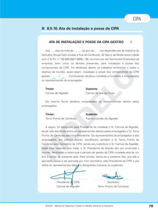 SESI/SP – Manual de Segurança e Saúde no Trabalho (Indústria do Vestuário) 75
CIPA
■ 8.5.10. Ata de instalação e posse da CIPA
M
O
D
E
L
O
ATA DE INSTALAÇÃO E POSSE DA CIPA GESTÃO /
Aos ..... dias do mês de .......... do ano de ...... nas dependências da Indústria do
Vestuário Roupa Feliz situada à Rua da Confecção, 02 Bairro da Moda nesta cidade
com C.N.P
.J. n.º 99.999.999 / 9999 – 99, reuniram-se o(s) Senhor(es) Diretor(es) da
empresa, bem como os demais presentes, para instalação e posse dos
componentes da CIPA. Foi declarado aberto os trabalhos lembrando a todos o
objetivo da reunião, quais sejam: instalação e posse dos componentes da CIPA
gestão / . Continuando, declarou instalada a Comissão e empossados
os representantes do empregador:
Titular: Suplente:
Camisa de Algodão Camisa de Manga Curta
Da mesma forma declarou empossados os representantes eleitos pelos
empregados:
Titular: Suplente:
Terno Pronto de Cambraia Pijama Listrado de Algodão
A seguir, foi designado para Presidente da instalada o Sr. Camisa de Algodão,
tendo sido escolhido entre os representantes eleitos pelos empregados o Sr. Terno
Pronto de Cambraia para Vice-Presidente. Os representantes do empregador e dos
empregados, em comum acordo, escolheram também o Sr. Terno Pronto de
Cambraia para Secretário da CIPA, sendo seu substituto o Sr. Camisa de Algodão.
Nada mais havendo para tratar, o Sr. Presidente da Sessão deu por encerrada a
reunião, lembrando a todos que o período de gestão da CIPA instalada será de um
ano a contar da presente data. Para constar, lavrou-se a presente Ata, que lida e
aprovada, passa a ser assinada por mim secretário, pelo Presidente da CIPA e por
todos os representantes eleitos e designados inclusive os suplentes.
Presidente da CIPA Secretário
Camisa de Algodão Terno Pronto de Cambraia
ano ano
 