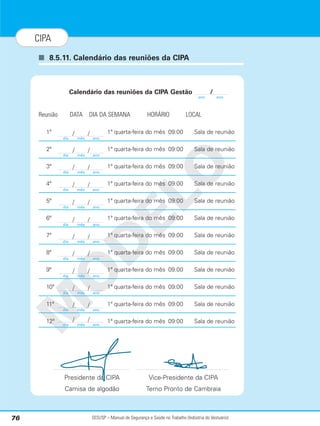 SESI/SP – Manual de Segurança e Saúde no Trabalho (Indústria do Vestuário)
76
CIPA
■ 8.5.11. Calendário das reuniões da CIPA
M
O
D
E
L
O
Calendário das reuniões da CIPA Gestão /
Reunião DATA DIA DA SEMANA HORÁRIO LOCAL
1ª 1ª quarta-feira do mês 09:00 Sala de reunião
2ª 1ª quarta-feira do mês 09:00 Sala de reunião
3ª 1ª quarta-feira do mês 09:00 Sala de reunião
4ª 1ª quarta-feira do mês 09:00 Sala de reunião
5ª 1ª quarta-feira do mês 09:00 Sala de reunião
6ª 1ª quarta-feira do mês 09:00 Sala de reunião
7ª 1ª quarta-feira do mês 09:00 Sala de reunião
8ª 1ª quarta-feira do mês 09:00 Sala de reunião
9ª 1ª quarta-feira do mês 09:00 Sala de reunião
10ª 1ª quarta-feira do mês 09:00 Sala de reunião
11ª 1ª quarta-feira do mês 09:00 Sala de reunião
12ª 1ª quarta-feira do mês 09:00 Sala de reunião
Presidente da CIPA Vice-Presidente da CIPA
Camisa de algodão Terno Pronto de Cambraia
ano ano
dia mês ano
/ /
dia mês ano
/ /
dia mês ano
/ /
dia mês ano
/ /
dia mês ano
/ /
dia mês ano
/ /
dia mês ano
/ /
dia mês ano
/ /
dia mês ano
/ /
dia mês ano
/ /
dia mês ano
/ /
dia mês ano
/ /
 