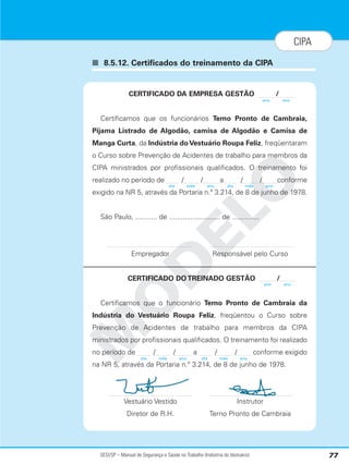 SESI/SP – Manual de Segurança e Saúde no Trabalho (Indústria do Vestuário) 77
CIPA
■ 8.5.12. Certificados do treinamento da CIPA
M
O
D
E
L
O
CERTIFICADO DA EMPRESA GESTÃO /
Certificamos que os funcionários Terno Pronto de Cambraia,
Pijama Listrado de Algodão, camisa de Algodão e Camisa de
Manga Curta, da Indústria doVestuário Roupa Feliz, freqüentaram
o Curso sobre Prevenção de Acidentes de trabalho para membros da
CIPA ministrados por profissionais qualificados. O treinamento foi
realizado no período de / / a / / conforme
exigido na NR 5, através da Portaria n.º 3.214, de 8 de junho de 1978.
São Paulo, ........... de .......................... de ..............
Empregador Responsável pelo Curso
CERTIFICADO DO TREINADO GESTÃO /
Certificamos que o funcionário Terno Pronto de Cambraia da
Indústria do Vestuário Roupa Feliz, freqüentou o Curso sobre
Prevenção de Acidentes de trabalho para membros da CIPA
ministrados por profissionais qualificados. O treinamento foi realizado
no período de / / a / / conforme exigido
na NR 5, através da Portaria n.º 3.214, de 8 de junho de 1978.
Vestuário Vestido Instrutor
Diretor de R.H. Terno Pronto de Cambraia
ano ano
ano ano
dia mês ano dia mês ano
dia mês ano dia mês ano
 