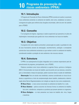 SESI/SP – Manual de Segurança e Saúde no Trabalho (Indústria do Vestuário) 87
10.1. Introdução
O Programa de Prevenção de Riscos Ambientais (PPRA) consiste em avaliar os possíveis
riscos ambientais existentes no ambiente de trabalho, bem como, estabelecer um plano e
cronograma de ações para melhoria das situações encontradas, além de servir de subsídio
para o PCMSO.
10.2. Conceito
É um programa de higiene, segurança e saúde ocupacional que apresenta um plano de
implantação e manutenção para gestão dos riscos ambientais nos locais de trabalho.
10.3. Objetivo
O programa tem como objetivo primordial a preservação da saúde e qualidade de vida
de seus funcionários através da antecipação, reconhecimento, avaliação e conseqüente
controle dos riscos ambientais existentes ou que venham a existir no ambiente de trabalho,
considerando também a proteção do meio ambiente e dos recursos naturais.
10.4. Estrutura
O PPRA é um planejamento de ações integradas com os setores responsáveis pelo de-
senvolvimento do programa, principalmente, com o PCMSO.
Podemos considerar como riscos ambientais os agentes físicos, químicos e biológicos
(NR-9.1.5) encontrados nos locais de trabalho, que de acordo com sua natureza, concentra-
ção ou intensidade e tempo de exposição, podem ocasionar danos à saúde do trabalhador.
Observação: Para um estudo mais detalhado, estamos considerando os riscos de aci-
dentes e ergonômicos a título de complementação deste trabalho, obedecendo a determi-
nação desta Norma Regulamentadora com relação ao mapa de risco como complemento.
■ Risco Físico – o mais comum encontrado no ambiente de trabalho foi o ruído.
■ Risco Químico – pode-se encontrar de diversas formas no ambiente de trabalho,
tais como: substâncias, compostos ou produtos que possam penetrar no organismo.
■ Risco Biológico – os mais presentes nos locais de trabalho são: vírus, fungos
e bactérias.
Programa de prevenção de
riscos ambientais (PPRA)
10
 