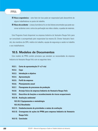 SESI/SP – Manual de Segurança e Saúde no Trabalho (Indústria do Vestuário)
88
PPRA
■ Risco ergonômico – este fator de risco pode ser responsável pelo desconforto de
alguns trabalhadores no posto de trabalho.
■ Risco de acidente – a baixa iluminância foi um dos fatores encontrados que pode oca-
sionar acidentes como: corte e/ou perfuração nas mãos e dedos, e quedas de materiais.
Este Programa ficará disponível na empresa Indústria do Vestuário Roupa Feliz para
ser consultado e acompanhado pelo responsável da mesma (Sr. Diretor Vestuário Vesti-
do), dos membros da CIPA, médico do trabalho, equipe de segurança e saúde no trabalho
e aos trabalhadores.
10.5. Modelos de Documentos
Este modelo de PPRA contém princípios que atendem as necessidades da empresa
Indústria do Vestuário Roupa Feliz com os seguintes itens:
10.5.1. Carta de apresentação (1a
e 2a
via)
10.5.2. Capa
10.5.3. Introdução e objetivo
10.5.4. Apresentação
10.5.5. Perfil da empresa
10.5.6. Planejamento anual
10.5.7. Fluxograma de processos da produção
10.5.8. Arranjo físico da empresa Indústria do Vestuário Roupa Feliz
10.5.9. Descritivo de funções e reconhecimento de riscos ocupacionais
10.5.10. Avaliação ambiental
10.5.10.1.Equipamentos e metodologia
10.5.10.2.Resultados
10.5.11. Estabelecimento de prioridades e metas de avaliação
10.5.12. Cronograma de ações do PPRA para empresa Indústria do Vestuário
Roupa Feliz
10.5.13. Conclusão
 