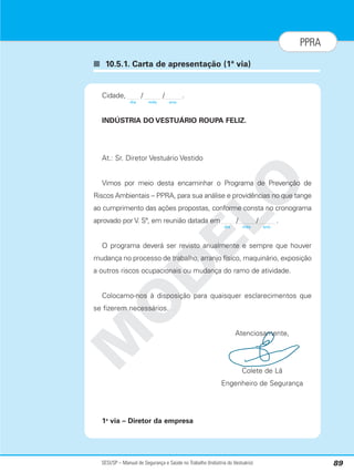 SESI/SP – Manual de Segurança e Saúde no Trabalho (Indústria do Vestuário) 89
PPRA
■ 10.5.1. Carta de apresentação (1ª via)
M
O
D
E
L
O
Cidade, / / .
INDÚSTRIA DO VESTUÁRIO ROUPA FELIZ.
At.: Sr. Diretor Vestuário Vestido
Vimos por meio desta encaminhar o Programa de Prevenção de
Riscos Ambientais – PPRA, para sua análise e providências no que tange
ao cumprimento das ações propostas, conforme consta no cronograma
aprovado por V. Sª, em reunião datada em / / .
O programa deverá ser revisto anualmente e sempre que houver
mudança no processo de trabalho, arranjo físico, maquinário, exposição
a outros riscos ocupacionais ou mudança do ramo de atividade.
Colocamo-nos à disposição para quaisquer esclarecimentos que
se fizerem necessários.
Atenciosamente,
Colete de Lã
Engenheiro de Segurança
1a
via – Diretor da empresa
dia mês ano
dia mês ano
 