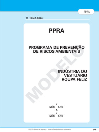 SESI/SP – Manual de Segurança e Saúde no Trabalho (Indústria do Vestuário) 91
PPRA
■ 10.5.2. Capa
M
O
D
E
L
O
PPRA
PROGRAMA DE PREVENÇÃO
DE RISCOS AMBIENTAIS
INDÚSTRIA DO
VESTUÁRIO
ROUPA FELIZ
/
MÊS ANO
A
/
MÊS ANO
 