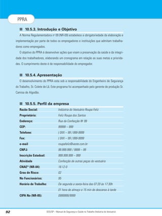 SESI/SP – Manual de Segurança e Saúde no Trabalho (Indústria do Vestuário)
92
PPRA
■ 10.5.3. Introdução e Objetivo
A Norma Regulamentadora no
09 (NR-09) estabelece a obrigatoriedade da elaboração e
implementação por parte de todos os empregadores e instituições que admitam trabalha-
dores como empregados.
O objetivo do PPRA é desenvolver ações que visem a preservação da saúde e da integri-
dade dos trabalhadores, elaborando um cronograma em relação as suas metas e priorida-
des. O cumprimento deste é de responsabilidade do empregador.
■ 10.5.4. Apresentação
O desenvolvimento do PPRA esta sob a responsabilidade do Engenheiro de Segurança
do Trabalho, Sr. Colete de Lã. Este programa foi acompanhado pelo gerente de produção Sr.
Camisa de Algodão.
■ 10.5.5. Perfil da empresa
Razão Social: Indústria do Vestuário Roupa Feliz
Proprietário: Feliz Roupa dos Santos
Endereço: Rua da Confecção No
99
CEP: 99999 – 999
Telefone: ( 0XX – 99 ) 999-9999
Fax: ( 0XX – 99 ) 999-9999
e-mail roupafeliz@veste.com.br
CNPJ: 99.999.999 / 9999 – 99
Inscrição Estadual: 999.999.999 – 999
Atividade Confecção de outras peças do vestuário
CNAE* (NR-04): 18.12-0
Grau de Risco: 02
No Funcionários: 95
Horário de Trabalho: De segunda a sexta-feira das 07:20 às 17:30h
01 hora de almoço e 15 min de descanso à tarde
CIPA No (NR-05): 0999999/9999
 