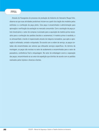 SESI/SP – Manual de Segurança e Saúde no Trabalho (Indústria do Vestuário)
96
PPRA
Através do fluxograma do processo de produção da Indústria do Vestuário Roupa Feliz,
observa-se que suas atividades produtivas iniciam-se a partir da criação dos modelos pelos
estilistas e a confecção da peça piloto. Esta peça é encaminhada à administração para
aprovação e verificação da aceitação no mercado consumidor. Com a aceitação da peça pi-
loto (mostruário), o setor de compras é acionado para a aquisição da matéria prima neces-
sária para a confecção dos pedidos (tecidos e aviamentos). A matéria prima é recebida, e
no almoxarifado o tecido é inspecionado através da máquina revisadeira, que após a apro-
vação é enfestado, cortado e etiquetado. De acordo com a ordem de serviço, as peças cor-
tadas são encaminhadas aos setores que efetuarão serviços específicos. Ao término da
montagem, as peças são revistas no setor de acabamento e encaminhadas para o setor de
passadoria, conferência final e etiquetagem. No setor de embalagem ocorre a separação
das peças, encaminhando-as ao setor de expedição que distribui de acordo com os pedidos
realizados pelos lojistas e diversos clientes.
 