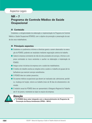 NR – 7
Programa de Controle Médico de Saúde
Ocupacional
■ Conteúdo
Estabelece a obrigatoriedade da elaboração e implementação do Programa de Controle
Médico e Saúde Ocupacional (PCMSO), com o objetivo de promoção e preservação da saú-
de dos seus trabalhadores.
■ Principais aspectos
■ Estabelece os parâmetros mínimos e diretrizes gerais a serem observados na execu-
ção do PCMSO, podendo ser ampliados mediante negociação coletiva de trabalho.
■ Caberá à empresa contratante de mão-de-obra prestadora de serviços, informar a em-
presa contratada os riscos existentes e auxiliar na elaboração e implantação do
PCMSO.
■ Integra outras iniciativas da empresa com a saúde dos trabalhadores.
■ O médico do trabalho analisa as relações entre a saúde e o trabalho em grupos de tra-
balhadores que exercem serviços semelhantes.
■ O PCMSO deve ter caráter preventivo.
■ Os exames médicos ocupacionais que devem ser realizados são: admissional, periódi-
co, mudança de função, retorno ao trabalho (mais de 30 dias de afastamento) e de-
missão.
■ O relatório anual do PCMSO deve ser apresentado à Delegacia Regional do Trabalho
até 31 de janeiro, mantendo-se cópia no arquivo da empresa.
SESI/SP – Manual de Segurança e Saúde no Trabalho (Indústria do Vestuário)
184
Aspectos Legais
Atenção
✓O PCMSO deve estar integrado com o desenvolvimento do Programa de
Prevenção de Riscos Ambientais (PPRA – NR-9).
 
