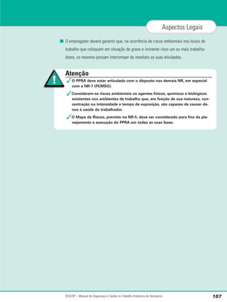 SESI/SP – Manual de Segurança e Saúde no Trabalho (Indústria do Vestuário) 187
Aspectos Legais
■ O empregador deverá garantir que, na ocorrência de riscos ambientais nos locais de
trabalho que coloquem em situação de grave e iminente risco um ou mais trabalha-
dores, os mesmos possam interromper de imediato as suas atividades.
Atenção
✓O PPRA deve estar articulado com o disposto nas demais NR, em especial
com a NR-7 (PCMSO).
✓Consideram-se riscos ambientais os agentes físicos, químicos e biológicos
existentes nos ambientes de trabalho que, em função de sua natureza, con-
centração ou intensidade e tempo de exposição, são capazes de causar da-
nos à saúde do trabalhador.
✓O Mapa de Riscos, previsto na NR-5, deve ser considerado para fins de pla-
nejamento e execução do PPRA em todas as suas fases.
 