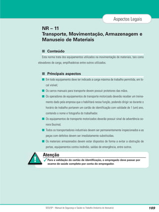 NR – 11
Transporte, Movimentação, Armazenagem e
Manuseio de Materiais
■ Conteúdo
Esta norma trata dos equipamentos utilizados na movimentação de materiais, tais como
elevadores de carga, empilhadeiras entre outros utilizados.
■ Principais aspectos
■ Em todo equipamento deve ter indicado a carga máxima de trabalho permitida, em lo-
cal visível;
■ Os carros manuais para transporte devem possuir protetores das mãos.
■ Os operadores de equipamentos de transporte motorizado deverão receber um treina-
mento dado pela empresa que o habilitará nessa função, podendo dirigir se durante o
horário de trabalho portarem um cartão de identificação com validade de 1 (um) ano,
contendo o nome e fotografia do trabalhador.
■ Os equipamentos de transporte motorizados deverão possuir sinal de advertência so-
nora (buzina).
■ Todos os transportadores industriais devem ser permanentemente inspecionados e as
peças com defeitos devem ser imediatamente substituídas.
■ Os materiais armazenados devem estar dispostos de forma a evitar a obstrução de
portas, equipamentos contra incêndio, saídas de emergência, entre outros.
SESI/SP – Manual de Segurança e Saúde no Trabalho (Indústria do Vestuário) 189
Aspectos Legais
Atenção
✓Para a validação do cartão de identificação, o empregado deve passar por
exame de saúde completo por conta do empregador.
 