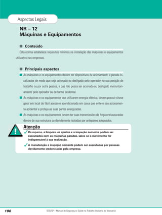 NR – 12
Máquinas e Equipamentos
■ Conteúdo
Esta norma estabelece requisitos mínimos na instalação das máquinas e equipamentos
utilizados nas empresas.
■ Principais aspectos
■ As máquinas e os equipamentos devem ter dispositivos de acionamento e parada lo-
calizados de modo que seja acionado ou desligado pelo operador na sua posição de
trabalho ou por outra pessoa, e que não possa ser acionado ou desligado involuntari-
amente pelo operador ou de forma acidental.
■ As máquinas e os equipamentos que utilizarem energia elétrica, devem possuir chave
geral em local de fácil acesso e acondicionada em caixa que evite o seu acionamen-
to acidental e proteja as suas partes energizadas.
■ As máquinas e os equipamentos devem ter suas transmissões de força enclausuradas
dentro de sua estrutura ou devidamente isoladas por anteparos adequados.
SESI/SP – Manual de Segurança e Saúde no Trabalho (Indústria do Vestuário)
190
Aspectos Legais
Atenção
✓Os reparos, a limpeza, os ajustes e a inspeção somente podem ser
executados com as máquinas paradas, salvo se o movimento for
indispensável à sua realização.
✓A manutenção e inspeção somente podem ser executadas por pessoas
devidamente credenciadas pela empresa.
 