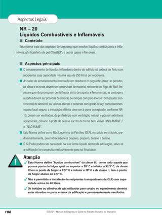 NR – 20
Líquidos Combustíveis e Inflamáveis
■ Conteúdo
Esta norma trata dos aspectos de segurança que envolve líquidos combustíveis e infla-
máveis, gás liqüefeito de petróleo (GLP), e outros gases inflamáveis.
■ Aspectos principais
■ O armazenamento de líquidos inflamáveis dentro do edifício só poderá ser feito com
recipientes cuja capacidade máxima seja de 250 litros por recipiente.
■ As salas de armazenamento interno devem obedecer os seguintes itens: as paredes,
os pisos e os tetos devem ser construídos de material resistente ao fogo, de fácil lim-
peza e que não provoquem centelha por atrito de sapatos e ferramentas; as passagens
e portas devem ser providas de soleiras ou rampas com pelo menos 15cm (quinze cen-
tímetros) de desnível, ou valetas abertas e cobertas com grade de aço com escoamen-
to para local seguro; a instalação elétrica deve ser à prova de explosão, conforme NR-
10; devem ser ventiladas, de preferência com ventilação natural e possuir extintores
apropriados, próximo à porta de acesso escrito de forma bem visível “INFLAMÁVEL”
e “NÃO FUME”.
■ Esta Norma define como Gás Liquefeito de Petróleo (GLP), o produto constituído, pre-
dominantemente, pelo hidrocarboneto propano, propeno, butano e buteno.
■ O GLP não poderá ser canalizado na sua forma líquida dentro da edificação, salvo se
a edificação for construída exclusivamente para tal finalidade.
SESI/SP – Manual de Segurança e Saúde no Trabalho (Indústria do Vestuário)
198
Aspectos Legais
Atenção
✓Esta Norma define “líquido combustível” da classe III, como todo aquele que
possua ponto de fulgor igual ou superior a 70º C e inferior a 93,3º C, da classe
II tem o ponto de fulgor a 37,7º C e inferior a 70º C e da classe I , tem o ponto
de fulgor abaixo de 37,7º C.
✓Não é permitida a instalação de recipientes transportáveis de GLP
, com capa-
cidade acima de 40 litros.
✓Os botijões ou cilindros de gás utilizados para cocção ou aquecimento deverão
estar situados na parte externa da edificação e permanentemente ventilados.
 