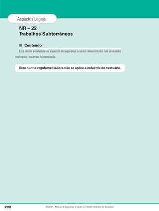 NR – 22
Trabalhos Subterrâneos
■ Conteúdo
Esta norma estabelece os aspectos de segurança a serem desenvolvidos nas atividades
realizadas no campo da mineração.
Esta norma regulamentadora não se aplica a indústria do vestuário.
SESI/SP – Manual de Segurança e Saúde no Trabalho (Indústria do Vestuário)
200
Aspectos Legais
 