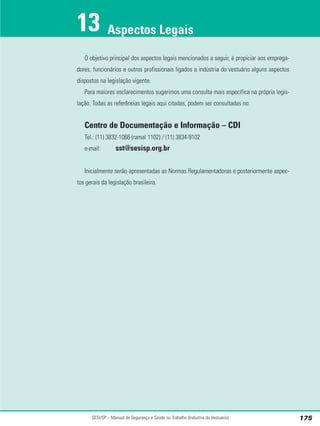 O objetivo principal dos aspectos legais mencionados a seguir, é propiciar aos emprega-
dores, funcionários e outros profissionais ligados a indústria do vestuário alguns aspectos
dispostos na legislação vigente.
Para maiores esclarecimentos sugerimos uma consulta mais específica na própria legis-
lação. Todas as referências legais aqui citadas, podem ser consultadas no:
Centro de Documentação e Informação – CDI
Tel.: (11) 3832-1066 (ramal 1102) / (11) 3834-9102
e-mail: sst@sesisp.org.br
Inicialmente serão apresentadas as Normas Regulamentadoras e posteriormente aspec-
tos gerais da legislação brasileira.
SESI/SP – Manual de Segurança e Saúde no Trabalho (Indústria do Vestuário) 175
Aspectos Legais
13
 