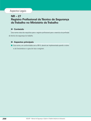 NR – 27
Registro Profissional doTécnico de Segurança
doTrabalho no Ministério doTrabalho
■ Conteúdo
Esta norma trata dos requisitos para o registro profissional para o exercício da profissão
de técnico de segurança do trabalho.
■ Aspectos principais
■ Esta norma, em conformidade com a NR-4, deverá ser implementada quando o núme-
ro de funcionários e o grau de risco o exigirem.
SESI/SP – Manual de Segurança e Saúde no Trabalho (Indústria do Vestuário)
206
Aspectos Legais
 