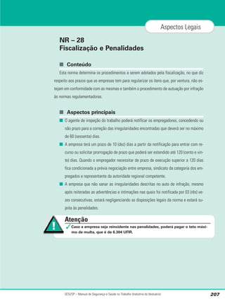 NR – 28
Fiscalização e Penalidades
■ Conteúdo
Esta norma determina os procedimentos a serem adotados pela fiscalização, no que diz
respeito aos prazos que as empresas tem para regularizar os itens que, por ventura, não es-
tejam em conformidade com as mesmas e também o procedimento de autuação por infração
às normas regulamentadoras.
■ Aspectos principais
■ O agente de inspeção do trabalho poderá notificar os empregadores, concedendo ou
não prazo para a correção das irregularidades encontradas que deverá ser no máximo
de 60 (sessenta) dias.
■ A empresa terá um prazo de 10 (dez) dias a partir da notificação para entrar com re-
curso ou solicitar prorrogação de prazo que poderá ser estendido até 120 (cento e vin-
te) dias. Quando o empregador necessitar de prazo de execução superior a 120 dias
fica condicionada a prévia negociação entre empresa, sindicato da categoria dos em-
pregados e representante da autoridade regional competente.
■ A empresa que não sanar as irregularidades descritas no auto de infração, mesmo
após reiteradas as advertências e intimações nas quais foi notificada por 03 (rês) ve-
zes consecutivas, estará negligenciando as disposições legais da norma e estará su-
jeita às penalidades.
SESI/SP – Manual de Segurança e Saúde no Trabalho (Indústria do Vestuário) 207
Aspectos Legais
Atenção
✓Caso a empresa seja reincidente nas penalidades, poderá pagar o teto máxi-
mo de multa, que é de 6.304 UFIR.
 