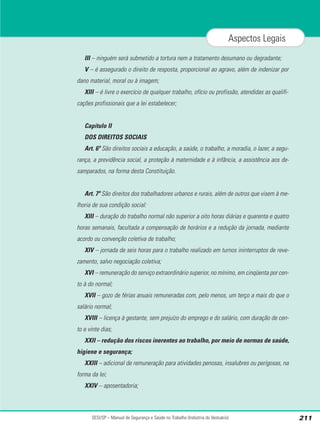 III – ninguém será submetido a tortura nem a tratamento desumano ou degradante;
V – é assegurado o direito de resposta, proporcional ao agravo, além de indenizar por
dano material, moral ou à imagem;
XIII – é livre o exercício de qualquer trabalho, ofício ou profissão, atendidas as qualifi-
cações profissionais que a lei estabelecer;
Capítulo II
DOS DIREITOS SOCIAIS
Art. 6º São direitos sociais a educação, a saúde, o trabalho, a moradia, o lazer, a segu-
rança, a previdência social, a proteção à maternidade e à infância, a assistência aos de-
samparados, na forma desta Constituição.
Art. 7º São direitos dos trabalhadores urbanos e rurais, além de outros que visem à me-
lhoria de sua condição social:
XIII – duração do trabalho normal não superior a oito horas diárias e quarenta e quatro
horas semanais, facultada a compensação de horários e a redução da jornada, mediante
acordo ou convenção coletiva de trabalho;
XIV – jornada de seis horas para o trabalho realizado em turnos ininterruptos de reve-
zamento, salvo negociação coletiva;
XVI – remuneração do serviço extraordinário superior, no mínimo, em cinqüenta por cen-
to à do normal;
XVII – gozo de férias anuais remuneradas com, pelo menos, um terço a mais do que o
salário normal;
XVIII – licença à gestante, sem prejuízo do emprego e do salário, com duração de cen-
to e vinte dias;
XXII – redução dos riscos inerentes ao trabalho, por meio de normas de saúde,
higiene e segurança;
XXIII – adicional de remuneração para atividades penosas, insalubres ou perigosas, na
forma da lei;
XXIV – aposentadoria;
SESI/SP – Manual de Segurança e Saúde no Trabalho (Indústria do Vestuário) 211
Aspectos Legais
 