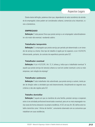 Diante desta definição, podemos dizer que, dependendo do setor econômico da ativida-
de do empregador, estes podem ser considerados urbanos, comerciais e/ou industriais, ru-
rais e domésticos.
EMPREGADO
Definição: É toda pessoa física que presta serviço a um empregador subordinadamen-
te e de modo não-eventual, recebendo salário.
Trabalhador temporário
Definição: É o empregado que presta serviço por período pré-determinado a um toma-
dor de serviço ou cliente. Este tipo de trabalho é regido por lei especial, a Lei no
6.014/74,
diferenciando, portanto, do contrato de experiência previsto pela CLT.
Trabalhador eventual
Definição: A Lei no
8.212/91, Art. 12, V, alínea g, indica que o trabalhador eventual "é
aquele que presta serviço de natureza urbana ou rural em caráter eventual a uma ou mais
empresas, sem relação de emprego"
Trabalhador autônomo
Definição: É todo trabalhador não subordinado, que presta serviço a outrem, tendo po-
der de direção sobre a atividade que está desenvolvendo, disciplinando-se segundo seus
critérios e não são regidos pela CLT.
Trabalho domiciliar
Definição: É aquele em que os membros de uma família, prestam serviço e cooperam
entre si em atividade profissional terceirizada e eventual, para um ou mais empregador mu-
itas vezes de forma artesanal e na própria residência. A CLT, em seu Art. 83, define este tra-
balho domiciliar como “oficina de família”, comumente observado com as costureiras que
trabalham em suas residências.
SESI/SP – Manual de Segurança e Saúde no Trabalho (Indústria do Vestuário) 213
Aspectos Legais
 