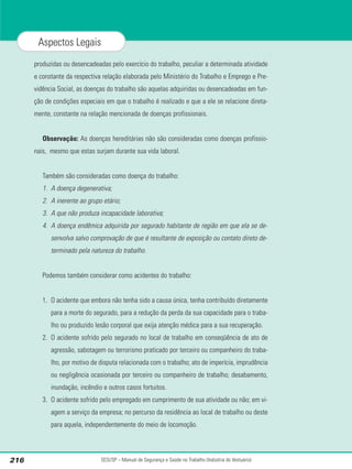produzidas ou desencadeadas pelo exercício do trabalho, peculiar a determinada atividade
e constante da respectiva relação elaborada pelo Ministério do Trabalho e Emprego e Pre-
vidência Social, as doenças do trabalho são aquelas adquiridas ou desencadeadas em fun-
ção de condições especiais em que o trabalho é realizado e que a ele se relacione direta-
mente, constante na relação mencionada de doenças profissionais.
Observação: As doenças hereditárias não são consideradas como doenças profissio-
nais, mesmo que estas surjam durante sua vida laboral.
Também são consideradas como doença do trabalho:
1. A doença degenerativa;
2. A inerente ao grupo etário;
3. A que não produza incapacidade laborativa;
4. A doença endêmica adquirida por segurado habitante de região em que ela se de-
senvolva salvo comprovação de que é resultante de exposição ou contato direto de-
terminado pela natureza do trabalho.
Podemos também considerar como acidentes do trabalho:
1. O acidente que embora não tenha sido a causa única, tenha contribuído diretamente
para a morte do segurado, para a redução da perda da sua capacidade para o traba-
lho ou produzido lesão corporal que exija atenção médica para a sua recuperação.
2. O acidente sofrido pelo segurado no local de trabalho em conseqüência de ato de
agressão, sabotagem ou terrorismo praticado por terceiro ou companheiro do traba-
lho, por motivo de disputa relacionada com o trabalho; ato de imperícia, imprudência
ou negligência ocasionada por terceiro ou companheiro de trabalho; desabamento,
inundação, incêndio e outros casos fortuitos.
3. O acidente sofrido pelo empregado em cumprimento de sua atividade ou não; em vi-
agem a serviço da empresa; no percurso da residência ao local de trabalho ou deste
para aquela, independentemente do meio de locomoção.
SESI/SP – Manual de Segurança e Saúde no Trabalho (Indústria do Vestuário)
216
Aspectos Legais
 