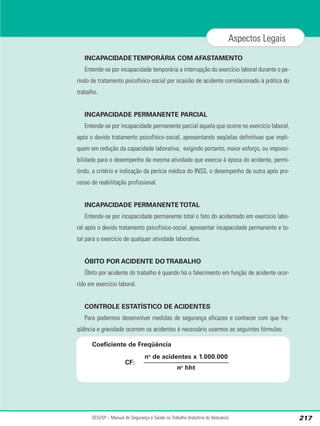 INCAPACIDADE TEMPORÁRIA COM AFASTAMENTO
Entende-se por incapacidade temporária a interrupção do exercício laboral durante o pe-
ríodo de tratamento psicofísico-social por ocasião de acidente correlacionado à prática do
trabalho.
INCAPACIDADE PERMANENTE PARCIAL
Entende-se por incapacidade permanente parcial aquela que ocorre no exercício laboral,
após o devido tratamento psicofísico-social, apresentando seqüelas definitivas que impli-
quem em redução da capacidade laborativa, exigindo portanto, maior esforço, ou impossi-
bilidade para o desempenho da mesma atividade que exercia à época do acidente, permi-
tindo, a critério e indicação da perícia médica do INSS, o desempenho de outra após pro-
cesso de reabilitação profissional.
INCAPACIDADE PERMANENTE TOTAL
Entende-se por incapacidade permanente total o fato do acidentado em exercício labo-
ral após o devido tratamento psicofísico-social, apresentar incapacidade permanente e to-
tal para o exercício de qualquer atividade laborativa.
ÓBITO POR ACIDENTE DO TRABALHO
Óbito por acidente do trabalho é quando há o falecimento em função de acidente ocor-
rido em exercício laboral.
CONTROLE ESTATÍSTICO DE ACIDENTES
Para podermos desenvolver medidas de segurança eficazes e conhecer com que fre-
qüência e gravidade ocorrem os acidentes é necessário usarmos as seguintes fórmulas:
SESI/SP – Manual de Segurança e Saúde no Trabalho (Indústria do Vestuário) 217
Aspectos Legais
no
de acidentes x 1.000.000
no
hht
CF:
Coeficiente de Freqüência
 