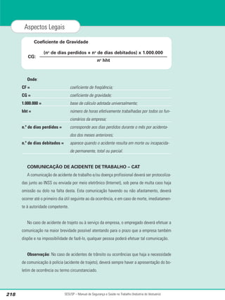 Onde:
CF = coeficiente de freqüência;
CG = coeficiente de gravidade;
1.000.000 = base de cálculo adotada universalmente;
hht = número de horas efetivamente trabalhadas por todos os fun-
cionários da empresa;
n.º de dias perdidos = corresponde aos dias perdidos durante o mês por acidenta-
dos dos meses anteriores;
n.º de dias debitados = aparece quando o acidente resulta em morte ou incapacida-
de permanente, total ou parcial.
COMUNICAÇÃO DE ACIDENTE DE TRABALHO – CAT
A comunicação de acidente de trabalho e/ou doença profissional deverá ser protocoliza-
das junto ao INSS ou enviada por meio eletrônico (Internet), sob pena de multa caso haja
omissão ou dolo na falta desta. Esta comunicação havendo ou não afastamento, deverá
ocorrer até o primeiro dia útil seguinte ao da ocorrência, e em caso de morte, imediatamen-
te à autoridade competente.
No caso de acidente de trajeto ou à serviço da empresa, o empregado deverá efetuar a
comunicação na maior brevidade possível atentando para o prazo que a empresa também
dispõe e na impossibilidade de fazê-lo, qualquer pessoa poderá efetuar tal comunicação.
Observação: No caso de acidentes de trânsito ou ocorrências que haja a necessidade
de comunicação à polícia (acidente de trajeto), deverá sempre haver a apresentação do bo-
letim de ocorrência ou termo circunstanciado.
SESI/SP – Manual de Segurança e Saúde no Trabalho (Indústria do Vestuário)
218
Aspectos Legais
(no
de dias perdidos + no
de dias debitados) x 1.000.000
no
hht
CG:
Coeficiente de Gravidade
 